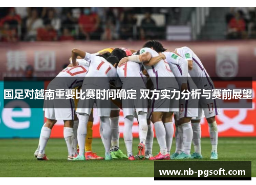 国足对越南重要比赛时间确定 双方实力分析与赛前展望